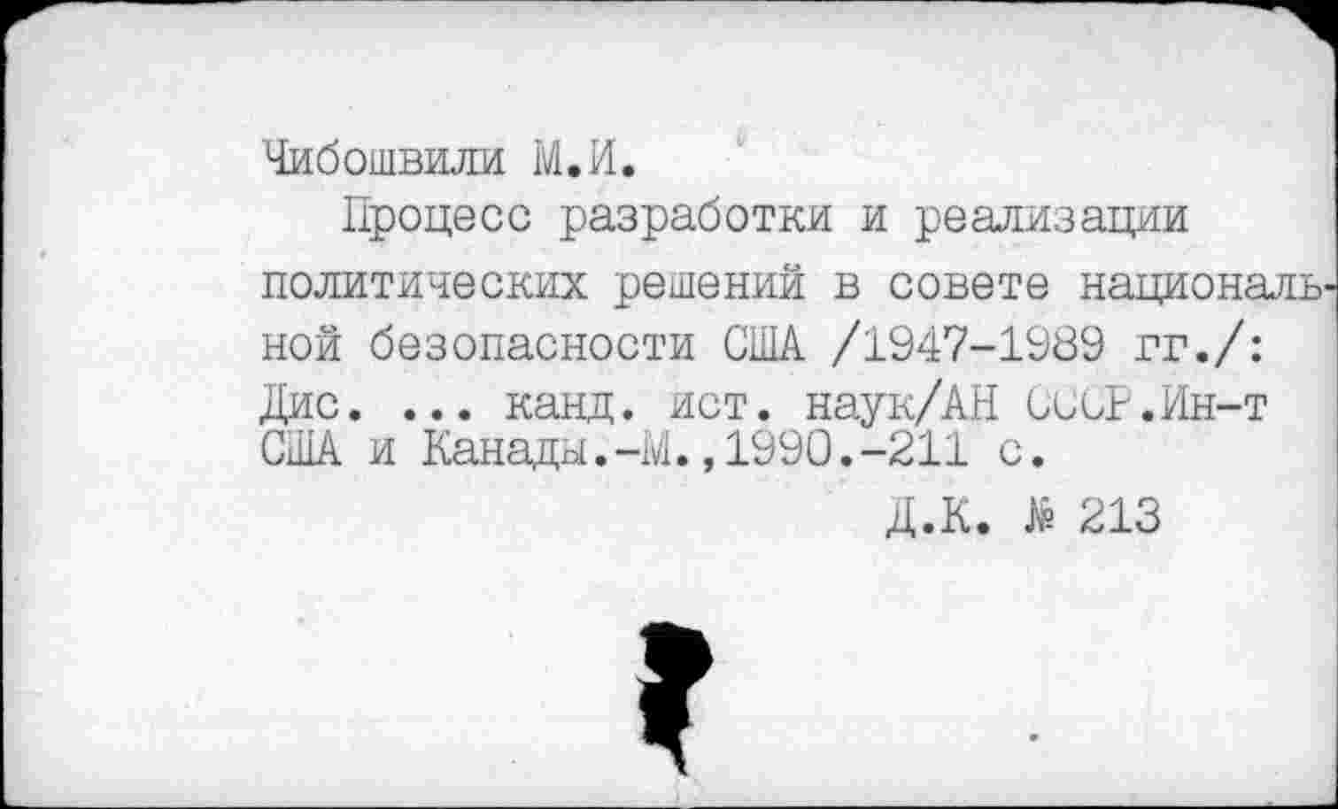 ﻿Чибошвили М.И.
Процесс разработки и реализации политических решений в совете националь ной безопасности США /1947-1989 гг./: Дис. ... канд. ист. наук/AH СССР.Ин-т США и Канады.-М.,1990.-211 с.
Д.К. 213